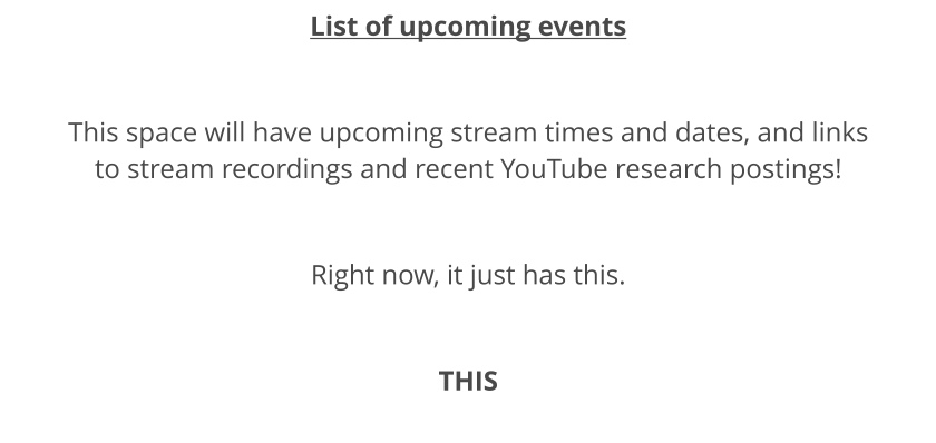 List of upcoming events  This space will have upcoming stream times and dates, and links to stream recordings and recent YouTube research postings!  Right now, it just has this.  THIS